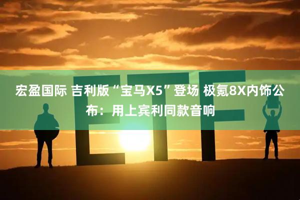 宏盈国际 吉利版“宝马X5”登场 极氪8X内饰公布：用上宾利同款音响