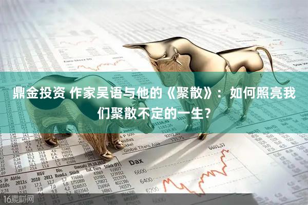 鼎金投资 作家吴语与他的《聚散》：如何照亮我们聚散不定的一生？