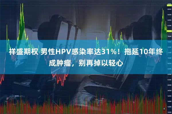 祥盛期权 男性HPV感染率达31%！拖延10年终成肿瘤，别再掉以轻心