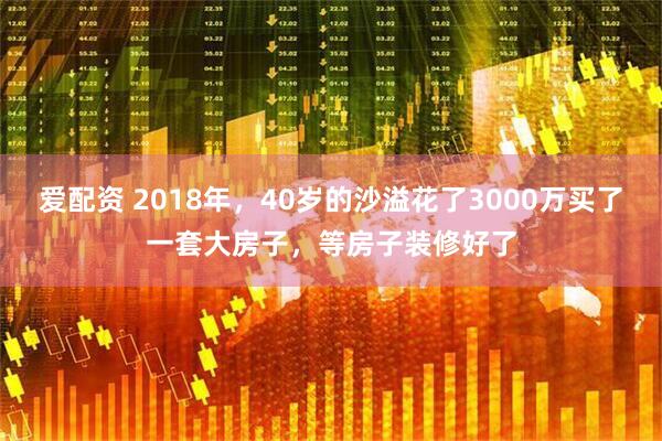 爱配资 2018年，40岁的沙溢花了3000万买了一套大房子，等房子装修好了