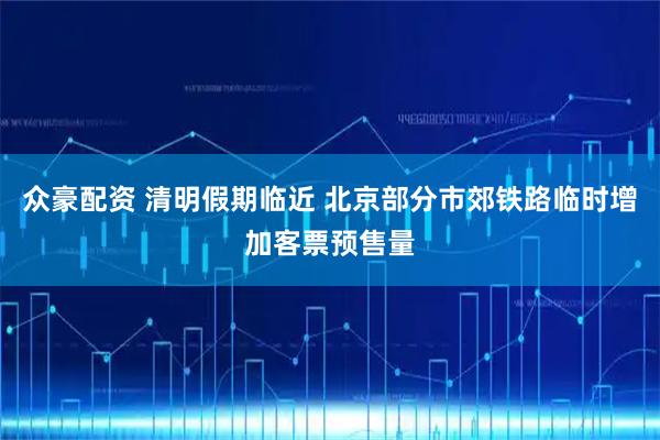 众豪配资 清明假期临近 北京部分市郊铁路临时增加客票预售量