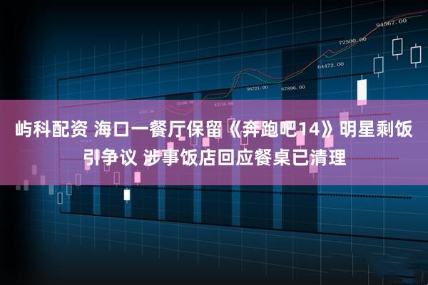 屿科配资 海口一餐厅保留《奔跑吧14》明星剩饭引争议 涉事饭店回应餐桌已清理