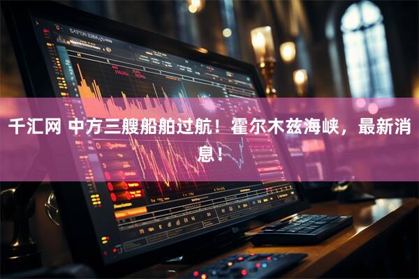 千汇网 中方三艘船舶过航！霍尔木兹海峡，最新消息！