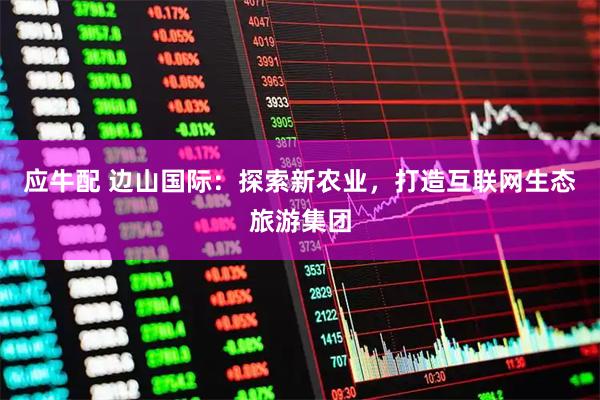 应牛配 边山国际：探索新农业，打造互联网生态旅游集团