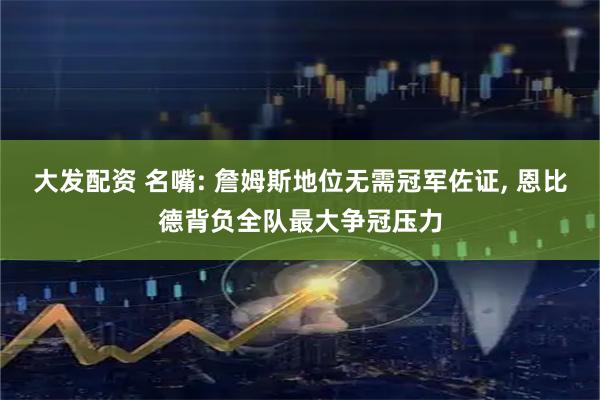 大发配资 名嘴: 詹姆斯地位无需冠军佐证, 恩比德背负全队最大争冠压力